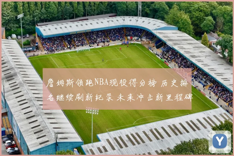 詹姆斯领跑NBA现役得分榜 历史排名继续刷新纪录 未来冲击新里程碑
