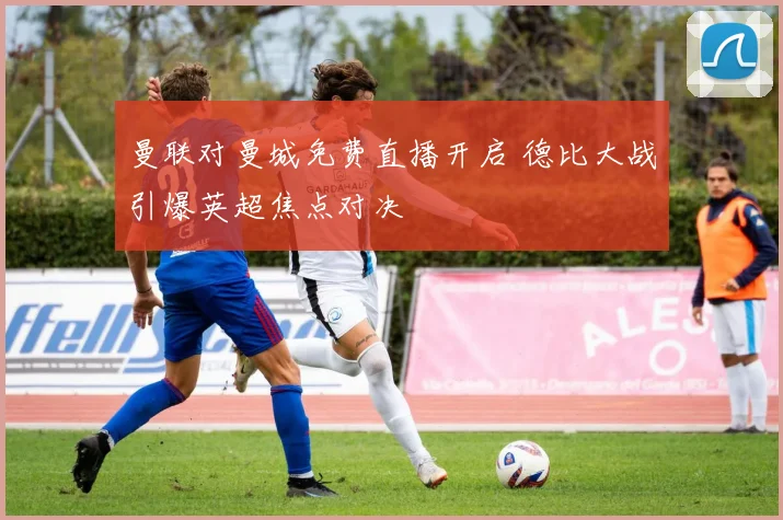 曼联对曼城免费直播开启 德比大战引爆英超焦点对决