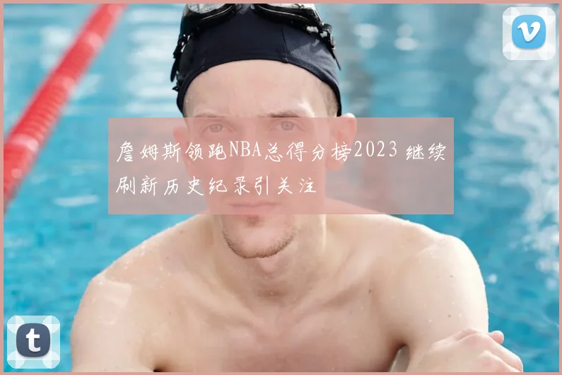 詹姆斯领跑NBA总得分榜2023 继续刷新历史纪录引关注
