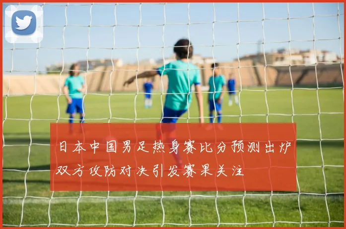 日本中国男足热身赛比分预测出炉双方攻防对决引发赛果关注