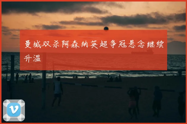 曼城双杀阿森纳英超争冠悬念继续升温