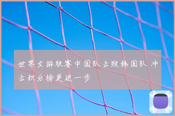 世界女排联赛中国队击败韩国队 冲击积分榜更进一步
