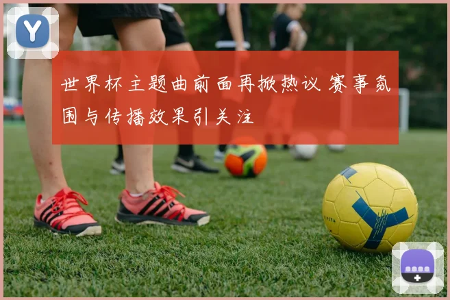 世界杯主题曲前面再掀热议 赛事氛围与传播效果引关注
