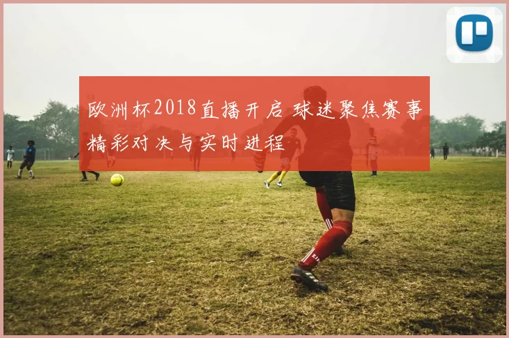 欧洲杯2018直播开启 球迷聚焦赛事精彩对决与实时进程