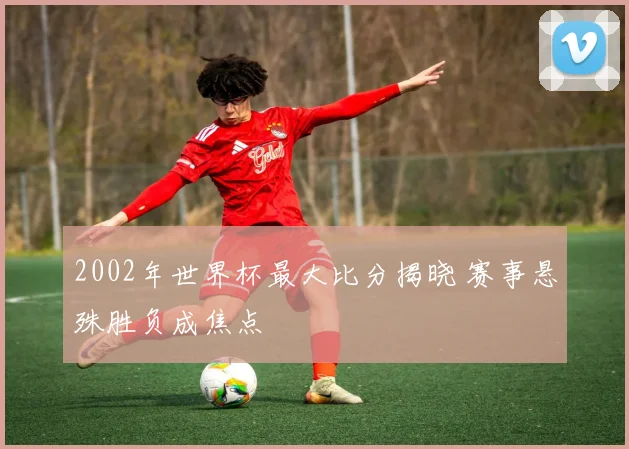 2002年世界杯最大比分揭晓 赛事悬殊胜负成焦点