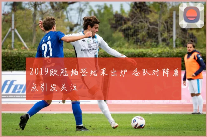 2019欧冠抽签结果出炉 各队对阵看点引发关注
