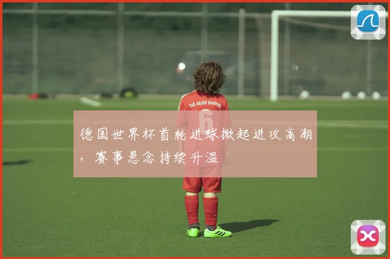 德国世界杯首轮进球掀起进攻高潮,赛事悬念持续升温
