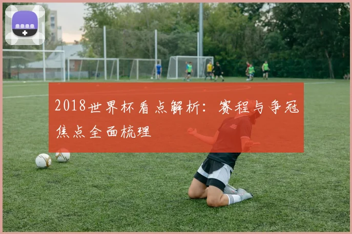 2018世界杯看点解析：赛程与争冠焦点全面梳理