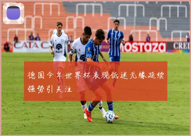 德国今年世界杯表现低迷无缘延续强势引关注