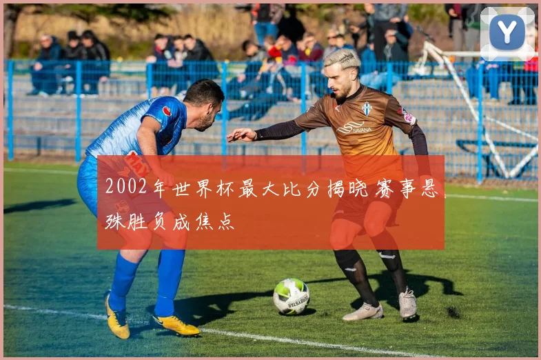2002年世界杯最大比分揭晓 赛事悬殊胜负成焦点