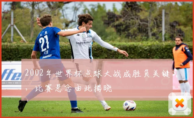 2002年世界杯点球大战成胜负关键,比赛悬念由此揭晓